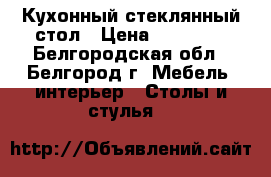 Кухонный стеклянный стол › Цена ­ 20 000 - Белгородская обл., Белгород г. Мебель, интерьер » Столы и стулья   